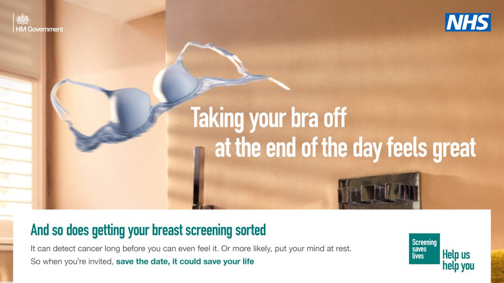 Image shows a bra being thrown across a room. Text reads" Taking your bra off at the end of the day feels great. And so does getting your breast screening sorted
It can detect cancer long before you can even feel it. Or more likely, put your mind at rest.
So when you're invited, save the date, it could save your life". NHS and Screening saves Lives Help us help you logos are shown.