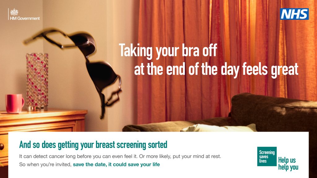 Image shows a bra being thrown across a room. Text reads" Taking your bra off at the end of the day feels great. And so does getting your breast screening sorted
It can detect cancer long before you can even feel it. Or more likely, put your mind at rest.
So when you're invited, save the date, it could save your life". NHS and Screening saves Lives Help us help you logos are shown.