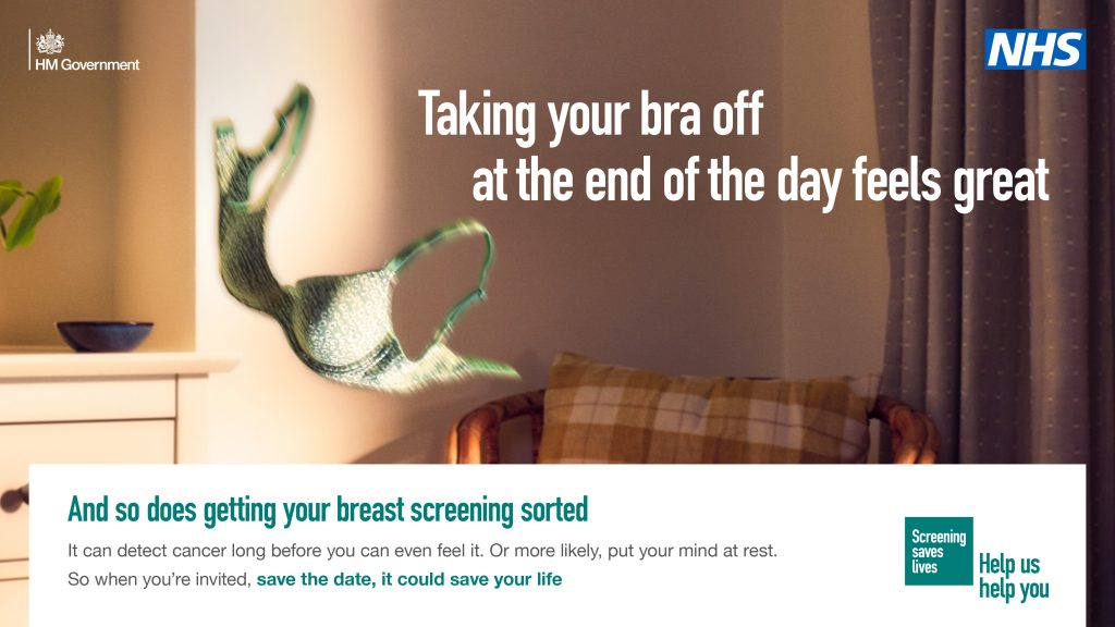 Image shows a bra being thrown across a room. Text reads" Taking your bra off at the end of the day feels great. And so does getting your breast screening sorted
It can detect cancer long before you can even feel it. Or more likely, put your mind at rest.
So when you're invited, save the date, it could save your life". NHS and Screening saves Lives Help us help you logos are shown.