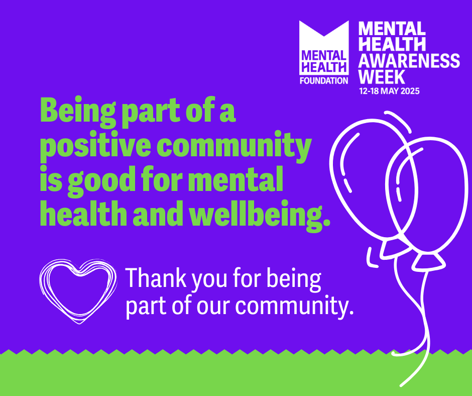 Mental Health Foundation Logo with title: MENTAL HEALTH
AWARENESS WEEK
12-18 MAY 2025
Text reads: Being part of a
positive community is good for mental health and wellbeing.
Thank you for being part of our community.