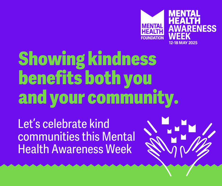 Mental Health Foundation Logo with title: MENTAL HEALTH
AWARENESS WEEK
12-18 MAY 2025
Text reads: Showing kindness benefits both you and your community.
Let's celebrate kind communities this Mental Health Awareness Week