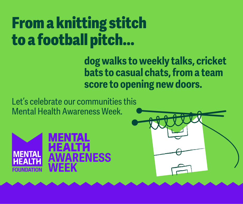Mental Health Foundation Logo with title: MENTAL HEALTH
AWARENESS WEEK
12-18 MAY 2025
Text reads: From a knitting stitch to a football pitch...
dog walks to weekly talks, cricket bats to casual chats, from a team score to opening new doors.
Let's celebrate our communities this Mental Health Awareness Week.