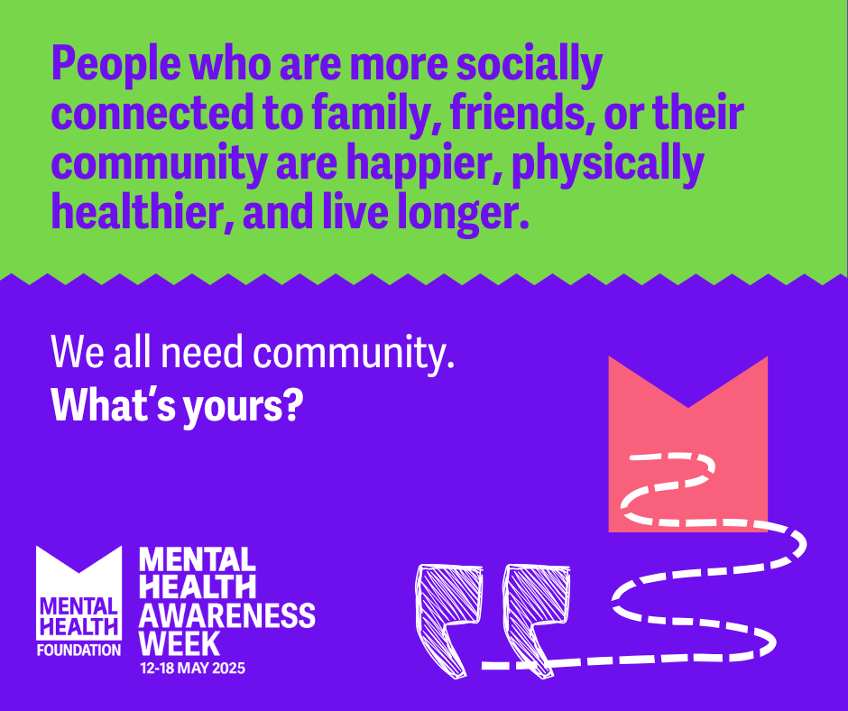 Mental Health Foundation Logo with title: MENTAL HEALTH
AWARENESS WEEK
12-18 MAY 2025
Text reads: People who are more socially connected to family, friends, or their community are happier, physically healthier, and live longer.
We all need community.
What's yours?