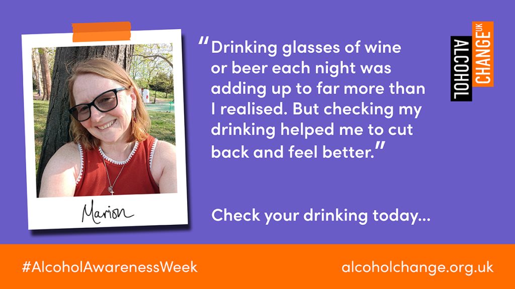 "Drinking glasses of wine or beer each night was adding up to far more than I realised. But checking my drinking helped me to cut
back and feel better."
Marion
#AlcoholAwarenessWeek
Check your drinking today...
alcoholchange.org.uk