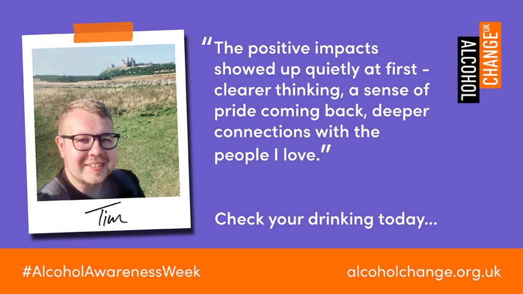 "The positive impacts showed up quietly at first - clearer thinking, a sense of pride coming back, deeper connections with the
people I love."
Tim
#AlcoholAwarenessWeek
Check your drinking today...
alcoholchange.org.uk